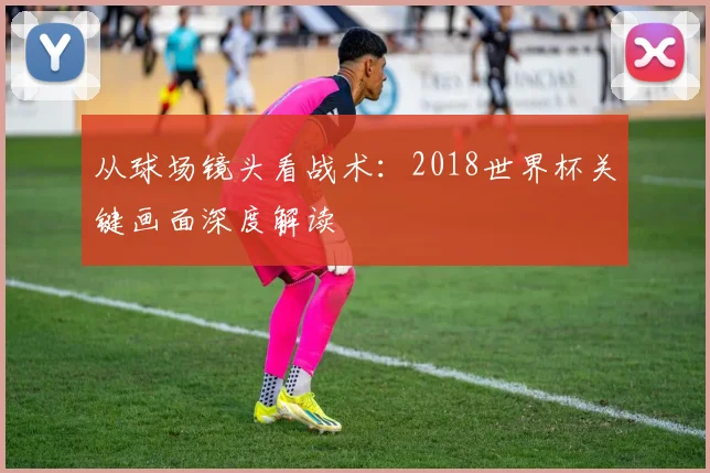从球场镜头看战术：2018世界杯关键画面深度解读