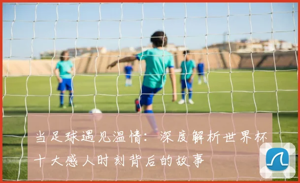 当足球遇见温情：深度解析世界杯十大感人时刻背后的故事