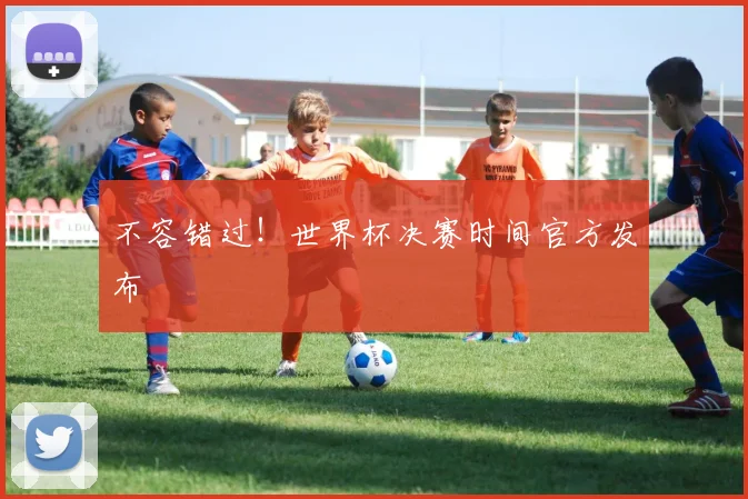 不容错过！世界杯决赛时间官方发布