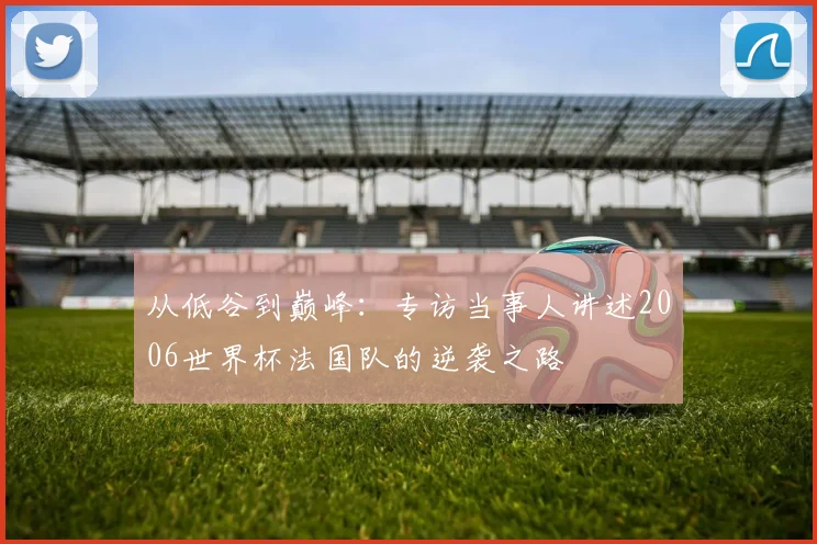 从低谷到巅峰：专访当事人讲述2006世界杯法国队的逆袭之路