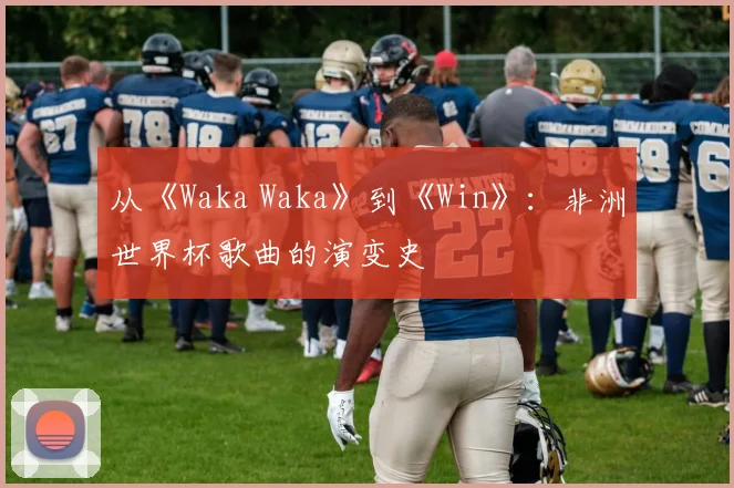 从《Waka Waka》到《Win》：非洲世界杯歌曲的演变史