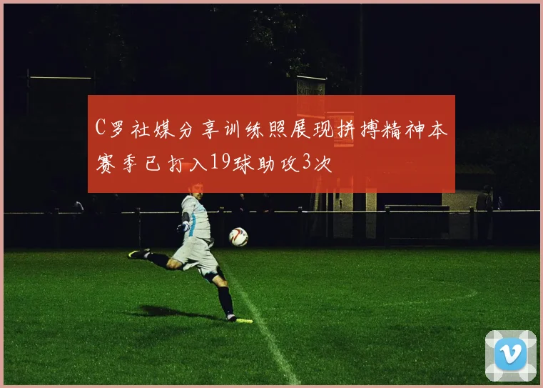 C罗社媒分享训练照展现拼搏精神本赛季已打入19球助攻3次