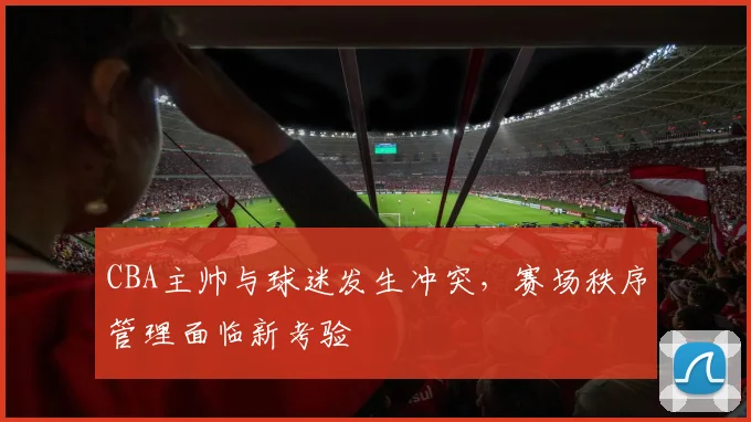 CBA主帅与球迷发生冲突，赛场秩序管理面临新考验