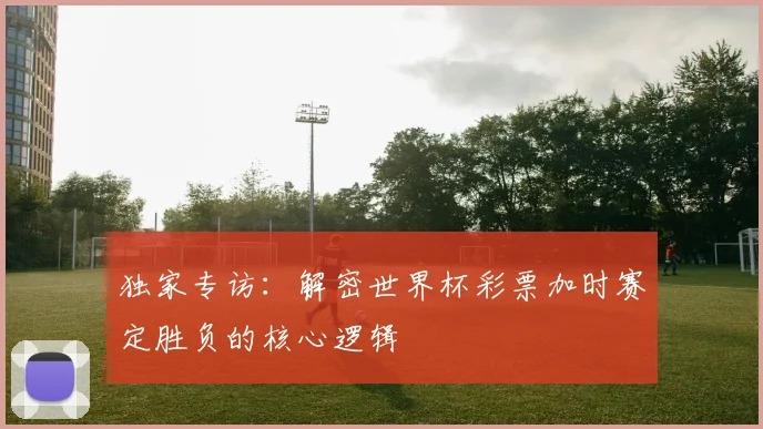 独家专访：解密世界杯彩票加时赛定胜负的核心逻辑
