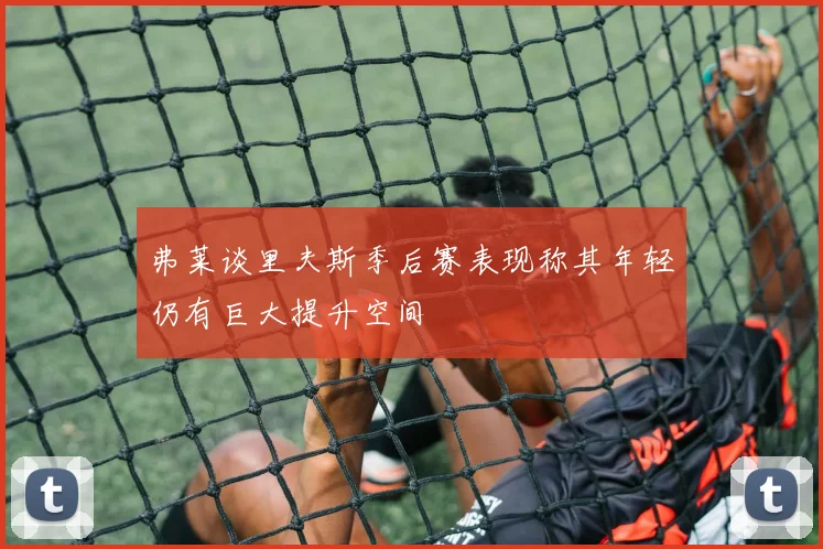 弗莱谈里夫斯季后赛表现称其年轻仍有巨大提升空间